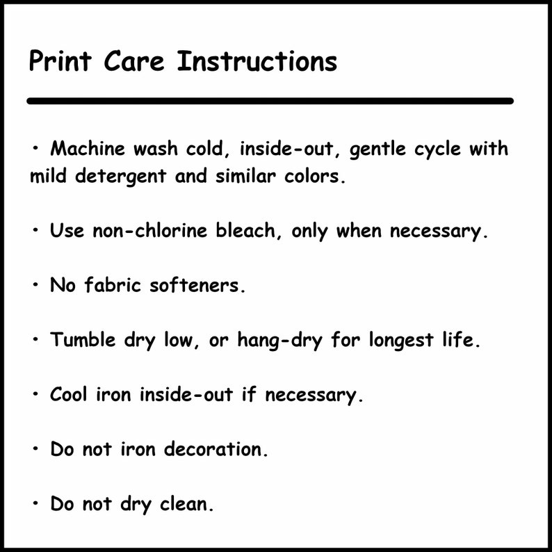 May include: Print care instructions for a garment. Machine wash cold, inside-out, gentle cycle with mild detergent and similar colors. Use non-chlorine bleach only when necessary. No fabric softeners. Tumble dry low or hang-dry for longest life. Cool iron inside-out if necessary. Do not iron decoration. Do not dry clean.