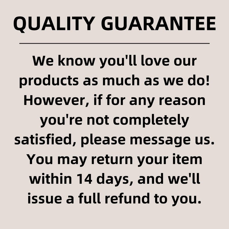 May include: Quality Guarantee text with a 14-day return policy for products purchased.  The text reads: "We know you'll love our products as much as we do! However, if for any reason you're not completely satisfied, please message us. You may return your item within 14 days, and we'll issue a full refund to you."