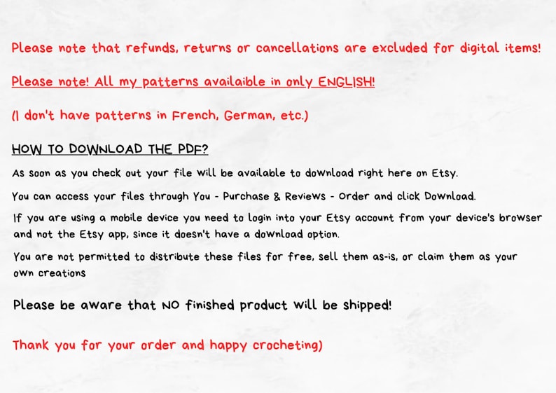 May include: Text on a white background explaining that refunds, returns, and cancellations are excluded for digital items. It also states that all patterns are available in English only and that no finished product will be shipped. The text also includes instructions on how to download the PDF file.