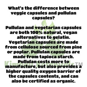 May include: Text explaining the difference between veggie capsules and pullulan capsules. Both are 100% natural, vegan alternatives to gelatin. Veggie capsules are made from cellulose sourced from pine or poplar. Pullulan capsules are made from tapioca starch. Pullulan costs more to manufacture, but also provides a higher quality oxygen barrier of the capsules contents, and can also be certified as organic.