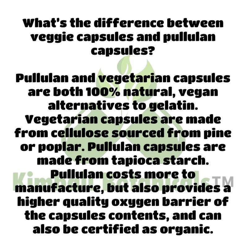 May include: Text explaining the difference between veggie capsules and pullulan capsules. Both are 100% natural, vegan alternatives to gelatin. Veggie capsules are made from cellulose sourced from pine or poplar. Pullulan capsules are made from tapioca starch. Pullulan costs more to manufacture, but also provides a higher quality oxygen barrier of the capsules contents, and can also be certified as organic.
