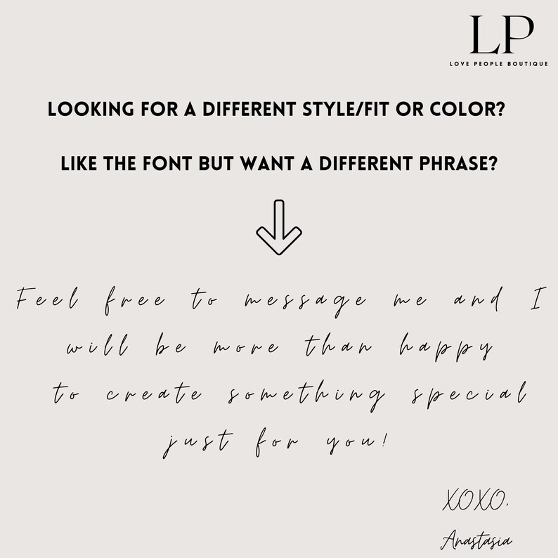 May include: Text graphic with the words "LOOKING FOR A DIFFERENT STYLE/FIT OR COLOR? LIKE THE FONT BUT WANT A DIFFERENT PHRASE?" with an arrow pointing down. Below the text is the message "Feel free to message me and I will be more than happy to create something special just for you! XOXO. Anastasia"
