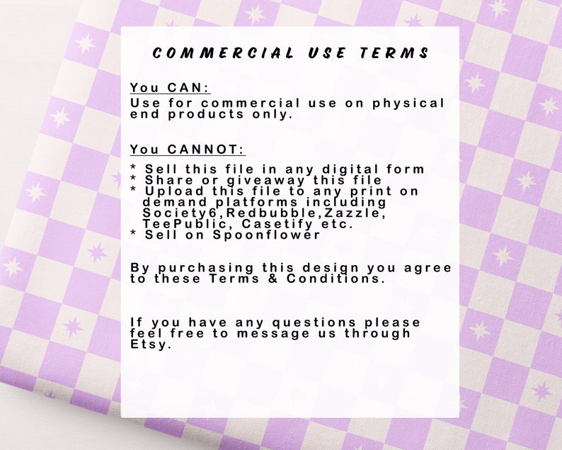 May include: A white and purple checkered background with text that reads "COMMERCIAL USE TERMS". The text explains the terms of use for commercial purposes. You can use the design for commercial use on physical end products only. You cannot sell the file in any digital form, share or giveaway the file, upload the file to any print on demand platforms, or sell on Spoonflower.