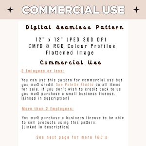 May include: A digital seamless pattern image, 12 inches by 12 inches, with a resolution of 300 DPI. The image is available in CMYK and RGB color profiles and is flattened. The text on the image states "Commercial Use" and outlines the terms of use for the image.  The terms of use state that for 2 employees or less, credit must be given to One Palette Studio. For more than 2 employees, a business license must be purchased.