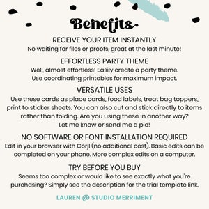 May include: A white background with blue text that reads "Benefits." The text is in a bold, decorative font. The text below reads "Receive your item instantly. No waiting for files or proofs, great at the last minute! Effortless party theme. Well, almost effortless! Easily create a party theme. Use coordinating printables for maximum impact. Versatile uses. Use these cards as place cards, food labels, treat bag toppers, print to sticker sheets. You can also cut and stick directly to items rather than folding. Are you using these in another way? Let me know or send me a pic! No software or font installation required. Edit in your browser with Corjl (no additional cost). Basic edits can be completed on your phone. More complex edits on a computer. Try before you buy. Seems too complex or would like to see exactly what you're purchasing? Simply see the description for the trial template link. Lauren @ Studio Merriment."