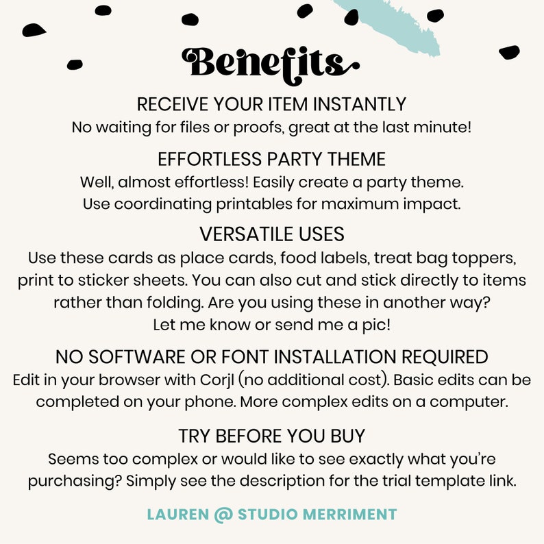 May include: A white background with blue text that reads "Benefits." The text is in a bold, decorative font. The text below reads "Receive your item instantly. No waiting for files or proofs, great at the last minute! Effortless party theme. Well, almost effortless! Easily create a party theme. Use coordinating printables for maximum impact. Versatile uses. Use these cards as place cards, food labels, treat bag toppers, print to sticker sheets. You can also cut and stick directly to items rather than folding. Are you using these in another way? Let me know or send me a pic! No software or font installation required. Edit in your browser with Corjl (no additional cost). Basic edits can be completed on your phone. More complex edits on a computer. Try before you buy. Seems too complex or would like to see exactly what you're purchasing? Simply see the description for the trial template link. Lauren @ Studio Merriment."