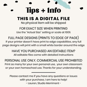 May include: Tips and information about a digital file. The text says "This is a digital file. No physical item will be shipped. For exact size when printing use the "Actual Size" setting or scale at 100%. Full page designs (prints to edge of page). If your printer doesn't have print to edge capabilities, any full page designs will print with a small white border around the edge. Have you purchased an editable item? All editable files come with detailed instructions. Personal use only, commercial use prohibited. Print as many for your own personal use, your own classroom or your own homeschool use. Thanks for your understanding. Please contact me if you have any questions or issues with your purchase, I am here to help! - Lauren, Studio Merriment -"