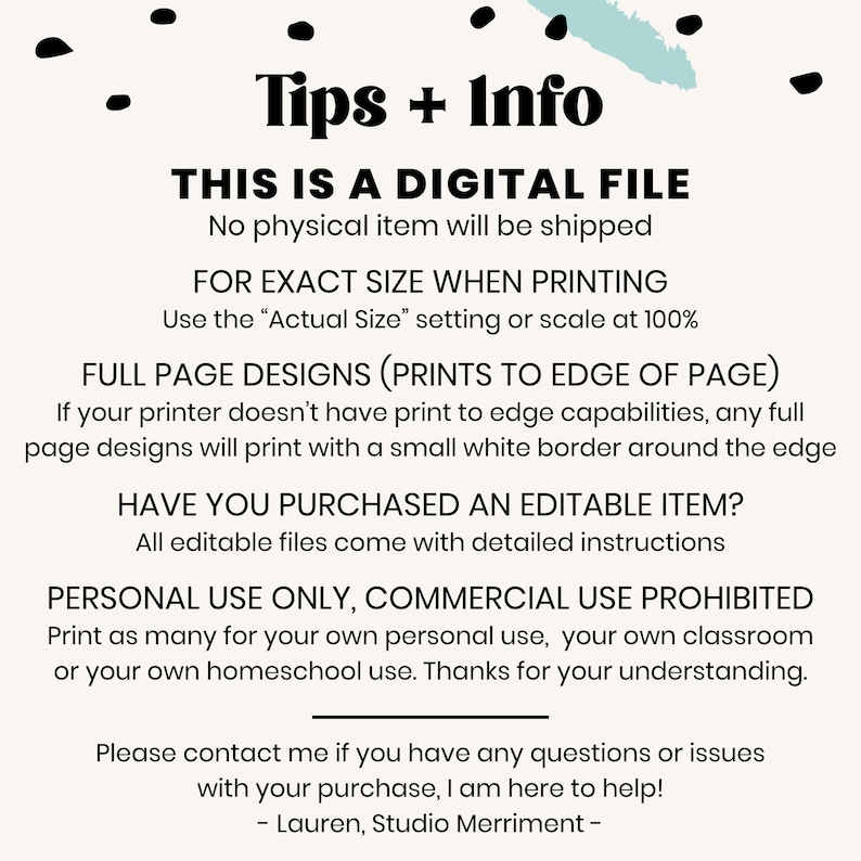 May include: Tips and information about a digital file. The text says "This is a digital file. No physical item will be shipped. For exact size when printing use the "Actual Size" setting or scale at 100%. Full page designs (prints to edge of page). If your printer doesn't have print to edge capabilities, any full page designs will print with a small white border around the edge. Have you purchased an editable item? All editable files come with detailed instructions. Personal use only, commercial use prohibited. Print as many for your own personal use, your own classroom or your own homeschool use. Thanks for your understanding. Please contact me if you have any questions or issues with your purchase, I am here to help! - Lauren, Studio Merriment -"