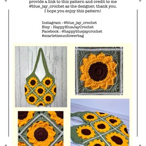 May include: A crochet sunflower tote bag with a green background and yellow and brown sunflowers. The bag is made of multiple squares with a sunflower design in each square. The bag is shown in three different views: a close-up of the sunflower design, a side view of the bag, and a view of the bag from the top. The text in the image reads: "You may make and sell items made from this pattern but please do not sell, share, modify or reproduce the actual pattern. If you sell the finished bag online (Etsy, etc) please provide a link to this pattern and credit to me @blue_jay_crochet as the designer, thank you. I hope you enjoy this pattern! Instagram: @blue_jay_crochet Etsy: HappyBlueJayCrochet Facebook: @happybluejaycrochet #scarlettssunflowerbag"