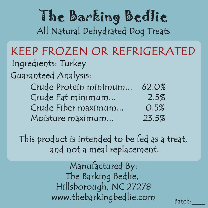 May include: A blue and white label with the text "The Barking Bedlie" and "All Natural Dehydrated Dog Treats". The label also includes the text "KEEP FROZEN OR REFRIGERATED" and lists the ingredients as "Turkey". The guaranteed analysis includes the minimum percentage of crude protein, crude fat, and crude fiber, and the maximum moisture content. The label also includes the text "This product is intended to be fed as a treat, and not a meal replacement." and the text "Manufactured By: The Barking Bedlie, Hillsborough, NC 27278 www.thebarkingbedlie.com Batch:"