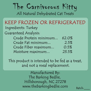 May include: A green and white label with the text "The Carnivorous Kitty" and "All Natural Dehydrated Cat Treats". The label also includes the text "KEEP FROZEN OR REFRIGERATED" and lists the ingredients as "Turkey". The guaranteed analysis includes the following percentages: Crude Protein minimum 62.0%, Crude Fat minimum 2.5%, Crude Fiber maximum 0.5%, and Moisture maximum 23.5%. The label also includes the text "This product is intended to be fed as a treat, and not a meal replacement." and "Manufactured By: The Barking Bedlie, Hillsborough, NC 27278 www.thebarkingbedlie.com".