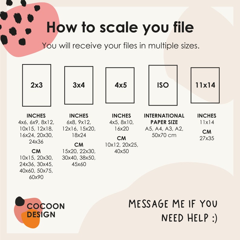 May include: A chart showing different sizes for digital files, including inches and centimeters. The chart includes sizes like 2x3, 3x4, 4x5, ISO, and 11x14. The text "How to scale you file" and "You will receive your files in multiple sizes." is at the top of the chart. The text "COCOON DESIGN" is at the bottom left of the chart. The text "MESSAGE ME IF YOU NEED HELP :)" is at the bottom right of the chart.