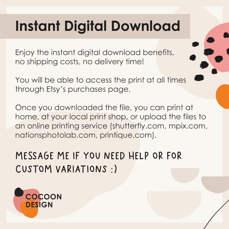 May include: Text graphic with the words "Instant Digital Download" in black text on a light peach background. The text below explains that the download is instant and there are no shipping costs or delivery time. The text also explains that the print can be accessed at any time through Etsy's purchases page. The text also explains that the file can be printed at home, at a local print shop, or uploaded to an online printing service. The text also includes a list of online printing services. The text ends with "MESSAGE ME IF YOU NEED HELP OR FOR CUSTOM VARIATIONS :)". The text is in a black sans-serif font. The background is a light peach color with abstract shapes in black, orange, and pink.