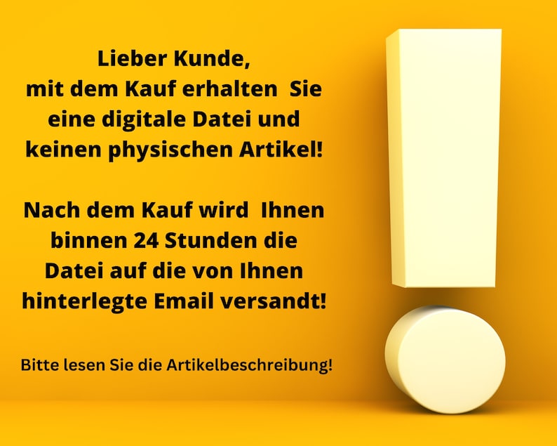 以下が含まれることがあります： 黄色の背景に白い感嘆符と黒いテキストがあります。テキストの内容は次のとおりです。「Lieber Kunde, mit dem Kauf erhalten Sie eine digitale Datei und keinen physischen Artikel! Nach dem Kauf wird Ihnen binnen 24 Stunden die Datei auf die von Ihnen hinterlegte Email versandt! Bitte lesen Sie die Artikelbeschreibung!」