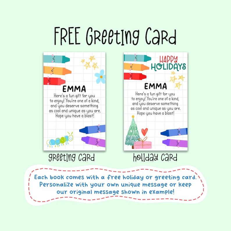 May include: Two printable greeting cards with a colorful crayon design. The greeting card says "Here's a fun gift for you to enjoy! You're one of a kind, and you deserve something as cool and unique as you are. Hope you have a blast!" The holiday card says "Happy Holidays" and has a Christmas tree and gift box design. Both cards have the name "Emma" on them.