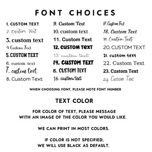 May include: A list of 24 font choices for customizing text. The text reads "FONT CHOICES" and includes a list of numbers 1 through 24 with different font styles for the word "CUSTOM TEXT". The text also reads "WHEN CHOOSING FONT, PLEASE NOTE FONT NUMBER" and "TEXT COLOR". The text also reads "FOR COLOR OF TEXT, PLEASE MESSAGE WITH AN IMAGE OF THE COLOR YOU WOULD LIKE." and "WE CAN PRINT IN MOST COLORS." and "IF COLOR IS NOT SPECIFIED, WE WILL USE BLACK AS DEFAULT."