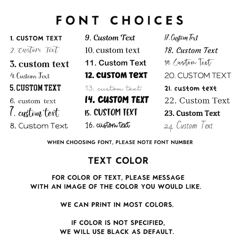 May include: A list of 24 font choices for customizing text. The text reads "FONT CHOICES" and includes a list of numbers 1 through 24 with different font styles for the word "CUSTOM TEXT". The text also reads "WHEN CHOOSING FONT, PLEASE NOTE FONT NUMBER" and "TEXT COLOR". The text also reads "FOR COLOR OF TEXT, PLEASE MESSAGE WITH AN IMAGE OF THE COLOR YOU WOULD LIKE." and "WE CAN PRINT IN MOST COLORS." and "IF COLOR IS NOT SPECIFIED, WE WILL USE BLACK AS DEFAULT."