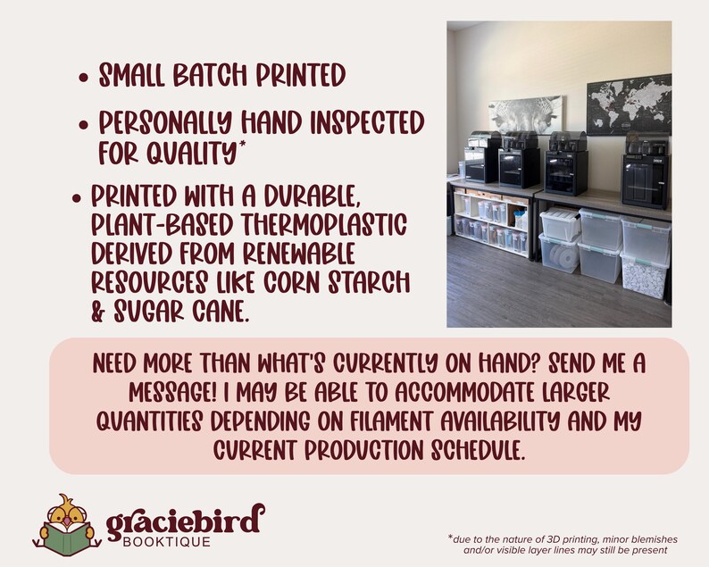 May include: A workspace featuring four black 3D printers on a table with clear storage bins underneath. Text states: SMALL BATCH PRINTED, PERSONALLY HAND INSPECTED FOR QUALITY, PRINTED WITH A DURABLE, PLANT-BASED THERMOPLASTIC, graciebird BOOKTIQUE.