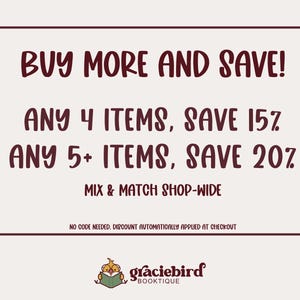 May include: A rectangular sign with a dark maroon border on a light background. The text reads: BUY MORE AND SAVE! ANY 4 ITEMS, SAVE 15%. ANY 5+ ITEMS, SAVE 20%. MIX & MATCH SHOP-WIDE. NO CODE NEEDED, DISCOUNT AUTOMATICALLY APPLIED AT CHECKOUT. graciebird BOOKTIQUE.