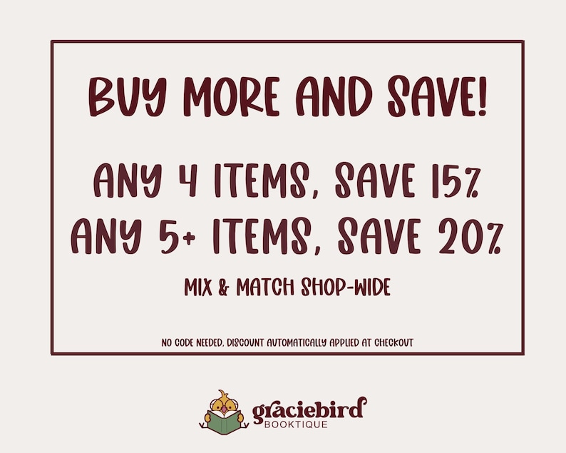 May include: A rectangular sign with a dark maroon border on a light background. The text reads: BUY MORE AND SAVE! ANY 4 ITEMS, SAVE 15%. ANY 5+ ITEMS, SAVE 20%. MIX & MATCH SHOP-WIDE. NO CODE NEEDED, DISCOUNT AUTOMATICALLY APPLIED AT CHECKOUT. graciebird BOOKTIQUE.