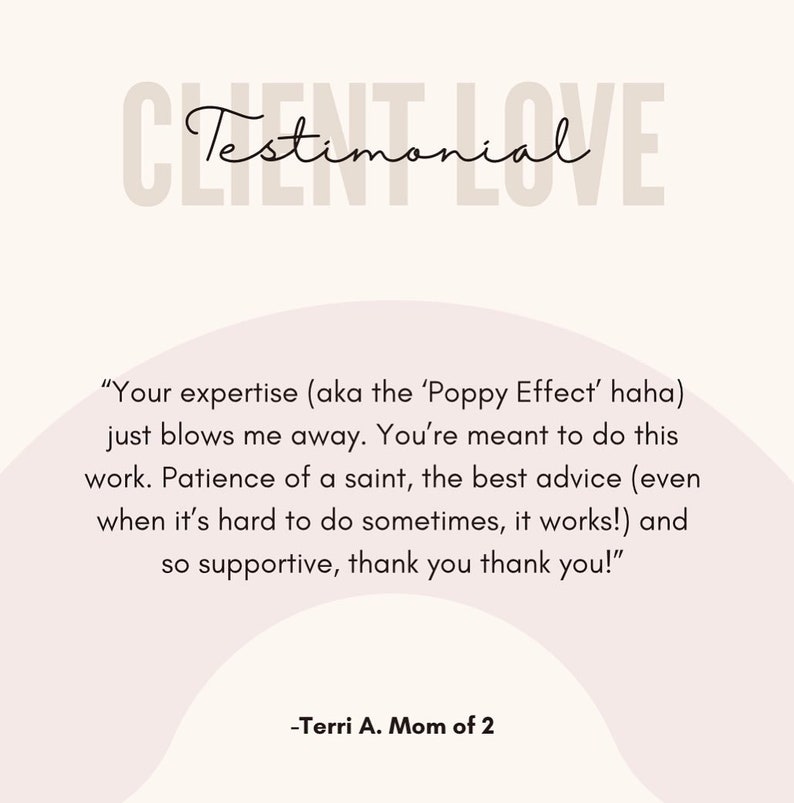 May include: A testimonial from a customer about their experience with a service. The testimonial reads "Your expertise (aka the 'Poppy Effect' haha) just blows me away. You're meant to do this work. Patience of a saint, the best advice (even when it's hard to do sometimes, it works!) and so supportive, thank you thank you!" -Terri A. Mom of 2
