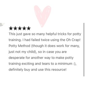 May include: Five star review with a pink heart graphic. The text reads: "This just gave so many helpful tricks for potty training. I had failed twice using the Oh Crap! Potty Method (though it does work for many, just not my child), so in case you are desperate for another way to make potty training exciting and tears to a minimum :), definitely buy and use this resource!"