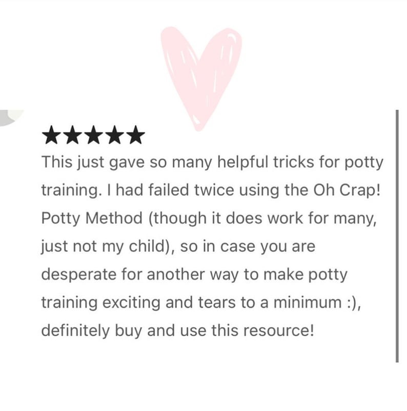 May include: Five star review with a pink heart graphic. The text reads: "This just gave so many helpful tricks for potty training. I had failed twice using the Oh Crap! Potty Method (though it does work for many, just not my child), so in case you are desperate for another way to make potty training exciting and tears to a minimum :), definitely buy and use this resource!"