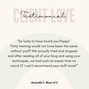 May include: Testimonial from a customer about potty training. "So lucky to have found you Poppy! Potty training would not have been the same without you!!! We actually tried and stopped and after reading all of your blog and using your techniques, we had such an easier time on round 2! I can't recommend your stuff more!" -Amanda F. Mom of 2