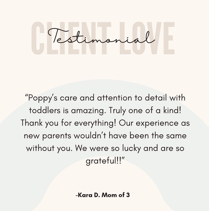 May include: Testimonial from a customer about a childcare provider. The text reads "Poppy's care and attention to detail with toddlers is amazing. Truly one of a kind! Thank you for everything! Our experience as new parents wouldn't have been the same without you. We were so lucky and are so grateful!!" -Kara D. Mom of 3