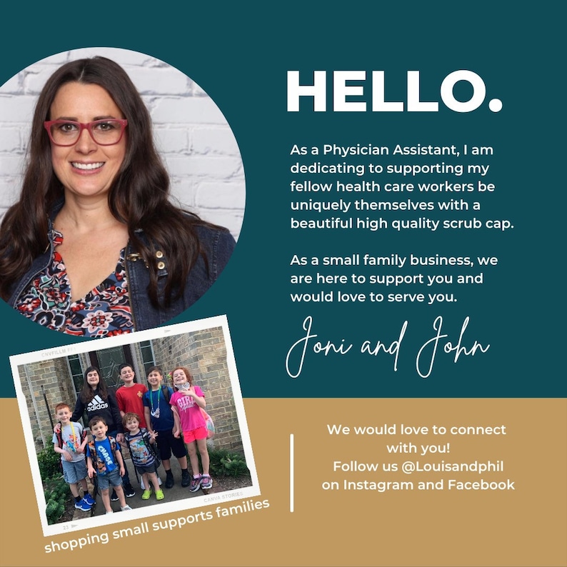 May include: A woman with glasses smiles at the camera. She is wearing a floral patterned jacket. Below her is a photo of a family of children standing in front of a brick building. The text "HELLO." is in large letters above the woman's photo. The text "As a Physician Assistant, I am dedicating to supporting my fellow health care workers be uniquely themselves with a beautiful high quality scrub cap. As a small family business, we are here to support you and would love to serve you. Joni and John We would love to connect with you! Follow us @Louisandphil on Instagram and Facebook shopping small supports families" is below the photos.