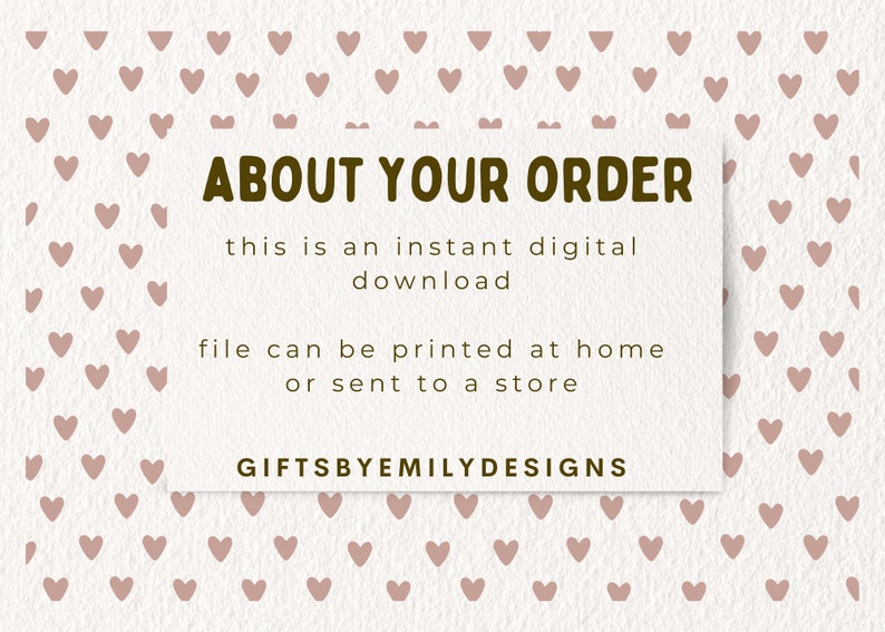 May include: A white card with brown text that reads "ABOUT YOUR ORDER" and "this is an instant digital download file can be printed at home or sent to a store GIFTSBYEMILYDESIGNS". The card is on a background of a pattern of small pink hearts.
