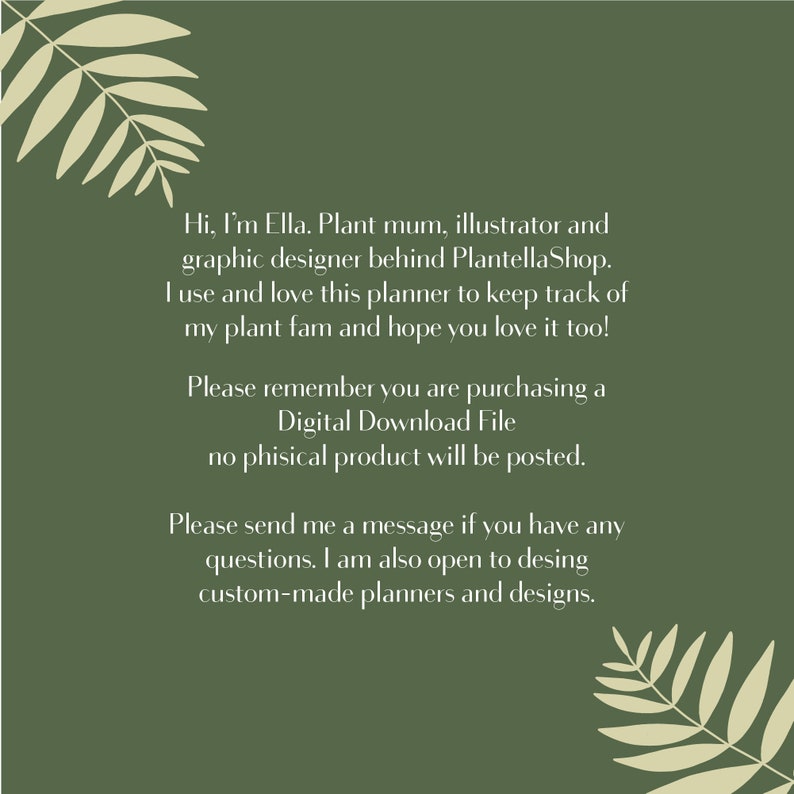 May include: A green background with a white text message. The text reads: "Hi, I'm Ella. Plant mum, illustrator and graphic designer behind PlantellaShop. I use and love this planner to keep track of my plant fam and hope you love it too! Please remember you are purchasing a Digital Download File no phisical product will be posted. Please send me a message if you have any questions. I am also open to desing custom-made planners and designs."