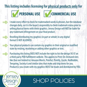 May include: A graphic with a green checkmark next to the words "Personal Use" and "Commercial Use". The text "This listing includes licensing for physical products only for" is at the top of the graphic. The text "I make every effort to check for trademarked words & phrases, but the database changes daily, so it is the buyer's responsibly to check trademark status prior to selling physical items with these graphics. Jensey Design will NOT be liable for any trademark infringement on your final product." is below the checkmarks. The text "Reselling/distributing my graphics (in part or whole) in any digital format IS NOT ALLOWED." is below that. The text "Your physical products can contain my graphics in their original or modified state by resizing, recoloring or adding other graphics or text." is below that. The text "Purchasing this listing DOES NOT include the right to list the design 'AS IS' on a third-party POD fulfillment website. This applies to Print-On-Demand sites like (but not limited to) Amazon Merch, Printful, Printify, Zazzle, RedBubble, Teespring, Society 6 and similar sites that make and ship items for you. Product(s) you create with my graphics MUST be made and distributed by YOU." is below that. The text "Jensey Design STUDIO" is at the bottom left of the graphic. The text "SHOP POLICIES" is at the bottom right of the graphic.