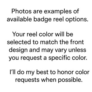 May include: Text on a white background states: "Photos are examples of available badge reel options. Your reel color will be selected to match the front design and may vary unless you request a specific color. I'll do my best to honor color requests when possible."