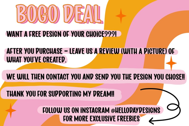 K&ouml;nnte beinhalten: Eine rosa und orangefarbene Grafik mit dem Text "BOGO DEAL" in gro&szlig;en, fetten Buchstaben. Der Text "WANT A FREE DESIGN OF YOUR CHOICE???!" befindet sich unter dem Titel. Der Text "AFTER YOU PURCHASE - LEAVE US A REVIEW (WITH A PICTURE) OF WHAT YOU'VE CREATED." befindet sich darunter. Der Text "WE WILL THEN CONTACT YOU AND SEND YOU THE DESIGN YOU CHOSE!!" befindet sich darunter. Der Text "THANK YOU FOR SUPPORTING MY DREAM!!" befindet sich darunter. Der Text "FOLLOW US ON INSTAGRAM @HELLODAYDESIGNS FOR MORE EXCLUSIVE FREEBIES" befindet sich darunter.
