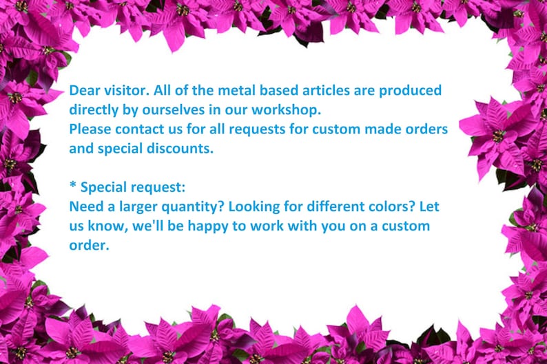 May include: A pink floral border surrounds a white background with text that reads: "Dear visitor. All of the metal based articles are produced directly by ourselves in our workshop. Please contact us for all requests for custom made orders and special discounts. * Special request: Need a larger quantity? Looking for different colors? Let us know, we'll be happy to work with you on a custom order."