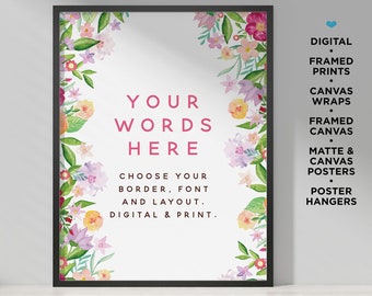 May include: A framed printable art print with a watercolor floral border. The text "YOUR WORDS HERE" is in the center of the print. The text "CHOOSE YOUR BORDER, FONT AND LAYOUT. DIGITAL & PRINT." is below the main text. The print is available in a variety of formats, including digital downloads, framed prints, canvas wraps, framed canvas, matte and canvas posters, and poster hangers.