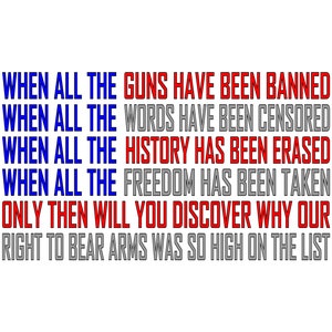 May include: A graphic design with red, white, and blue text that reads: "WHEN ALL THE GUNS HAVE BEEN BANNED WHEN ALL THE WORDS HAVE BEEN CENSORED WHEN ALL THE HISTORY HAS BEEN ERASED WHEN ALL THE FREEDOM HAS BEEN TAKEN ONLY THEN WILL YOU DISCOVER WHY OUR RIGHT TO BEAR ARMS WAS SO HIGH ON THE LIST"