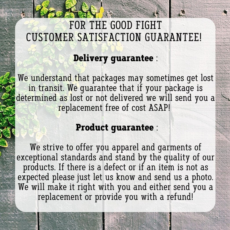 May include: Text on a wood background with green vines. The text reads "FOR THE GOOD FIGHT CUSTOMER SATISFACTION GUARANTEE! Delivery guarantee: We understand that packages may sometimes get lost in transit. We guarantee that if your package is determined as lost or not delivered we will send you a replacement free of cost ASAP! Product guarantee: We strive to offer you apparel and garments of exceptional standards and stand by the quality of our products. If there is a defect or if an item is not as expected please just let us know and send us a photo. We will make it right with you and either send you a replacement or provide you with a refund!"