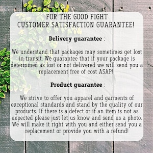 May include: Text on a wood background with green vines. The text reads "FOR THE GOOD FIGHT CUSTOMER SATISFACTION GUARANTEE! Delivery guarantee: We understand that packages may sometimes get lost in transit. We guarantee that if your package is determined as lost or not delivered we will send you a replacement free of cost ASAP! Product guarantee: We strive to offer you apparel and garments of exceptional standards and stand by the quality of our products. If there is a defect or if an item is not as expected please just let us know and send us a photo. We will make it right with you and either send you a replacement or provide you with a refund!"