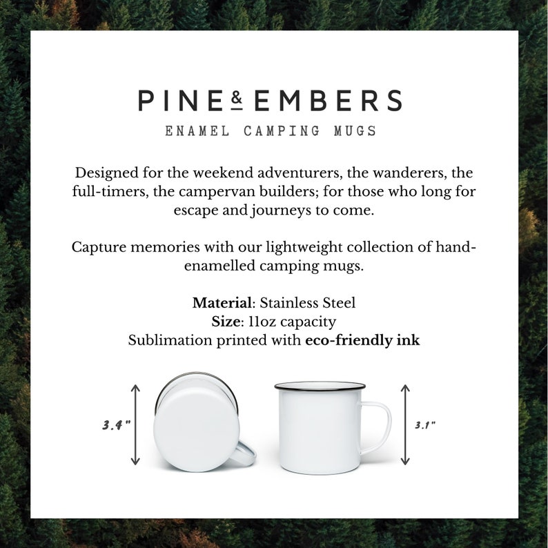 May include: Two white enamel camping mugs with black rims. The mugs are 3.4 inches tall and 3.1 inches wide. The text "PINE & EMBERS ENAMEL CAMPING MUGS" is at the top of the image. The text "Designed for the weekend adventurers, the wanderers, the full-timers, the campervan builders; for those who long for escape and journeys to come." is below the title. The text "Capture memories with our lightweight collection of hand-enamelled camping mugs." is below the first paragraph. The text "Material: Stainless Steel Size: 1loz capacity Sublimation printed with eco-friendly ink" is below the second paragraph.