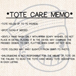 May include: A white background with black text outlining care instructions for a tote bag. The text reads: "&bull;TOTE CARE MEMO&bull; -TOTE HOLDS UP TO 70 POUNDS. -SPOT CLEAN IF NEEDED -GENTLY HAND WASH ONLY WITH WARM SOAPY WASHER. DO NOT PLACE IN DRYER. PLACING IT IN THE DRYER MAY COMPRISE THE PRESSED DESIGN. TO DRY, FLATTEN WHEN DAMP. DO NOT IRON. -TOTE COLORS MAY VARY SLIGHTLY FROM PRINT TO PHOTO. -SAILOR&SONS IS NOT RESPONSIBLE FOR THE MISUSE OF TOTE OR THE FAILURE TO READ THE TOTE CARE MEMO/ TOTE DESCRIPTION IN EACH LISTING."