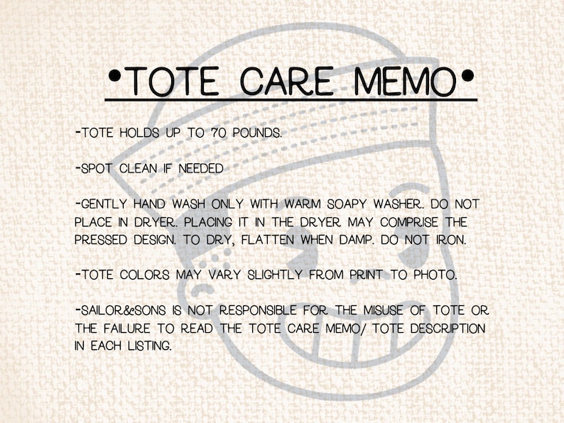 May include: A white background with black text outlining care instructions for a tote bag. The text reads: "&bull;TOTE CARE MEMO&bull; -TOTE HOLDS UP TO 70 POUNDS. -SPOT CLEAN IF NEEDED -GENTLY HAND WASH ONLY WITH WARM SOAPY WASHER. DO NOT PLACE IN DRYER. PLACING IT IN THE DRYER MAY COMPRISE THE PRESSED DESIGN. TO DRY, FLATTEN WHEN DAMP. DO NOT IRON. -TOTE COLORS MAY VARY SLIGHTLY FROM PRINT TO PHOTO. -SAILOR&SONS IS NOT RESPONSIBLE FOR THE MISUSE OF TOTE OR THE FAILURE TO READ THE TOTE CARE MEMO/ TOTE DESCRIPTION IN EACH LISTING."