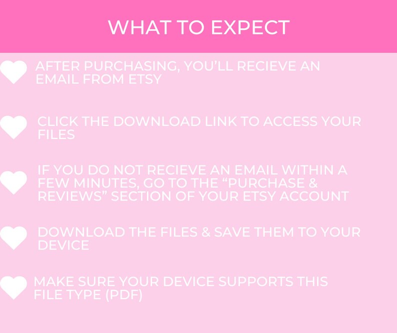 May include: Pink background with white hearts and text outlining the steps to expect after purchasing a digital download from Etsy. The text reads: "WHAT TO EXPECT", "AFTER PURCHASING, YOU'LL RECIEVE AN EMAIL FROM ETSY", "CLICK THE DOWNLOAD LINK TO ACCESS YOUR FILES", "IF YOU DO NOT RECIEVE AN EMAIL WITHIN A FEW MINUTES, GO TO THE "PURCHASE & REVIEWS" SECTION OF YOUR ETSY ACCOUNT", "DOWNLOAD THE FILES & SAVE THEM TO YOUR DEVICE", "MAKE SURE YOUR DEVICE SUPPORTS THIS FILE TYPE (PDF)"