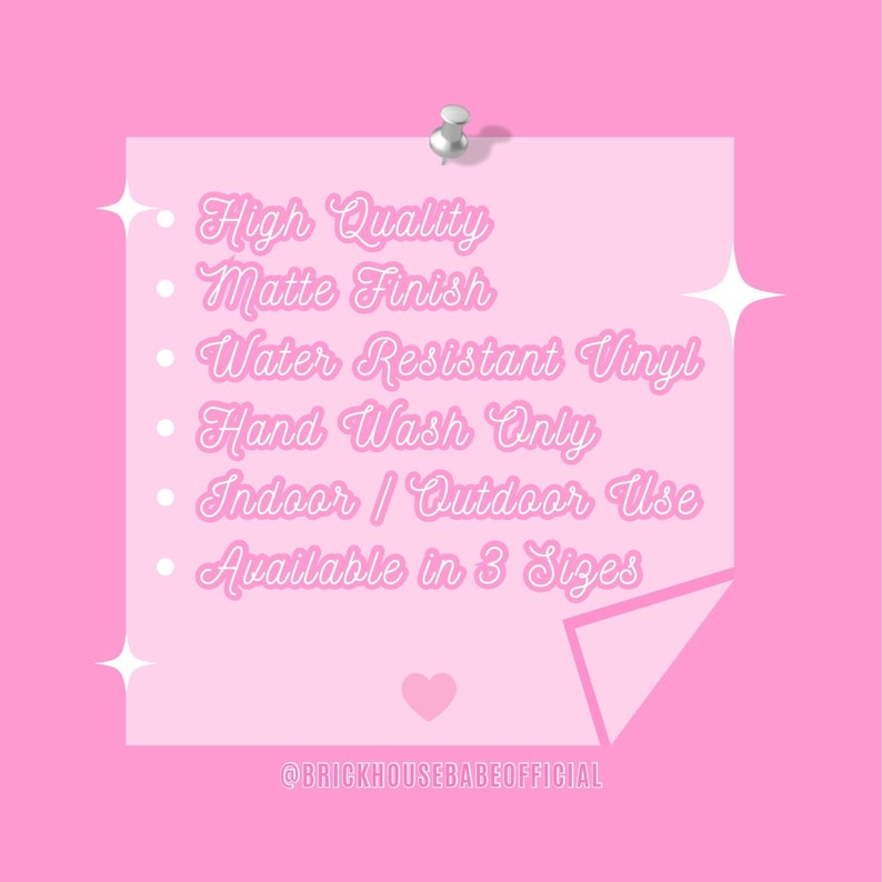 May include: A pink sticky note with a silver push pin. The note has the following text: High Quality, Matte Finish, Water Resistant Vinyl, Hand Wash Only, Indoor / Outdoor Use, Available in 3 Sizes. The note also has a pink heart and the text @BRICKHOUSEBABEOFFICIAL.