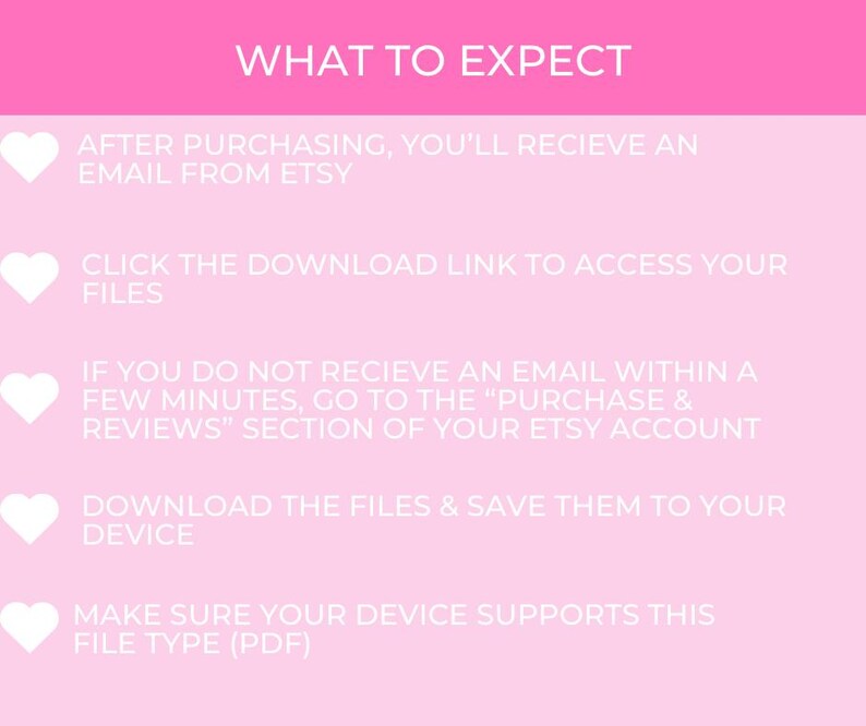 May include: Pink background with white hearts and text outlining the steps to expect after purchasing a digital download from Etsy. The text reads: "WHAT TO EXPECT", "AFTER PURCHASING, YOU'LL RECIEVE AN EMAIL FROM ETSY", "CLICK THE DOWNLOAD LINK TO ACCESS YOUR FILES", "IF YOU DO NOT RECIEVE AN EMAIL WITHIN A FEW MINUTES, GO TO THE "PURCHASE & REVIEWS" SECTION OF YOUR ETSY ACCOUNT", "DOWNLOAD THE FILES & SAVE THEM TO YOUR DEVICE", "MAKE SURE YOUR DEVICE SUPPORTS THIS FILE TYPE (PDF)"