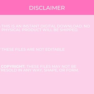 May include: Pink background with white text that reads "DISCLAIMER" followed by three bullet points with hearts. The first bullet point reads "This is an instant digital download. No physical product will be shipped.". The second bullet point reads "These files are not editable". The third bullet point reads "Copyright: These files may not be resold in any way, shape, or form."