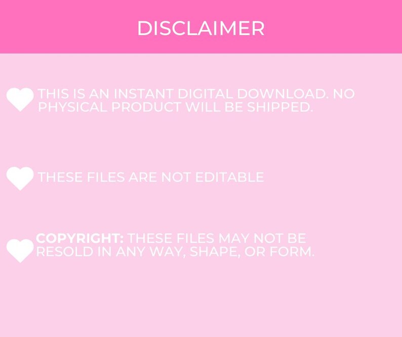 May include: Pink background with white text that reads "DISCLAIMER" followed by three bullet points with hearts. The first bullet point reads "This is an instant digital download. No physical product will be shipped.". The second bullet point reads "These files are not editable". The third bullet point reads "Copyright: These files may not be resold in any way, shape, or form."