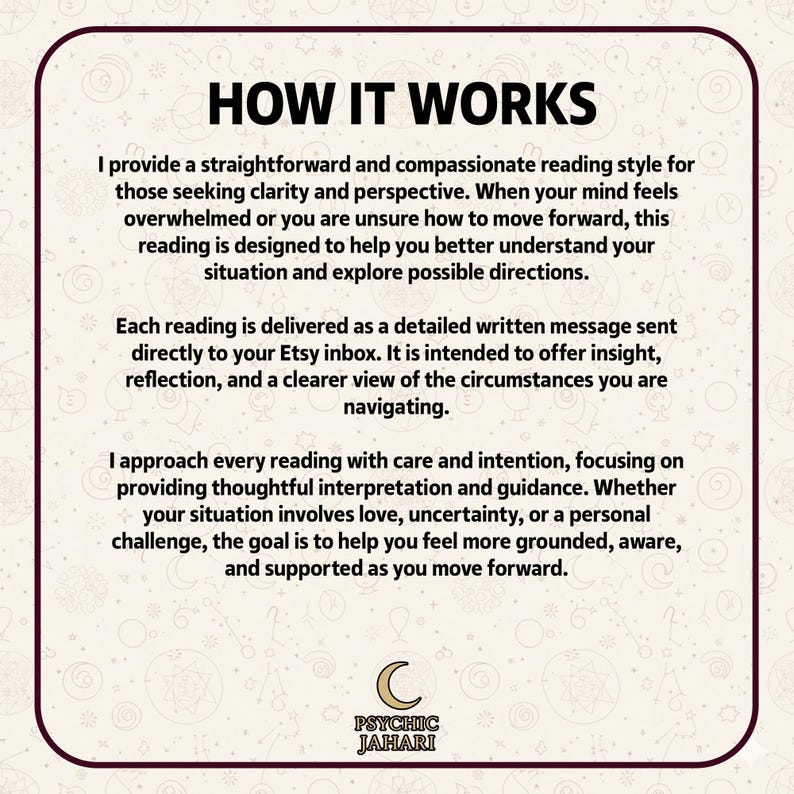 May include: A square informational graphic with a cream background and dark brown border. The text reads: HOW IT WORKS. I provide a straightforward and compassionate reading style for those seeking clarity and perspective. Each reading is delivered as a detailed written message sent directly to your Etsy inbox. I approach every reading with care and intention. At the bottom is a crescent moon icon and the text PSYCHIC JAHARI.