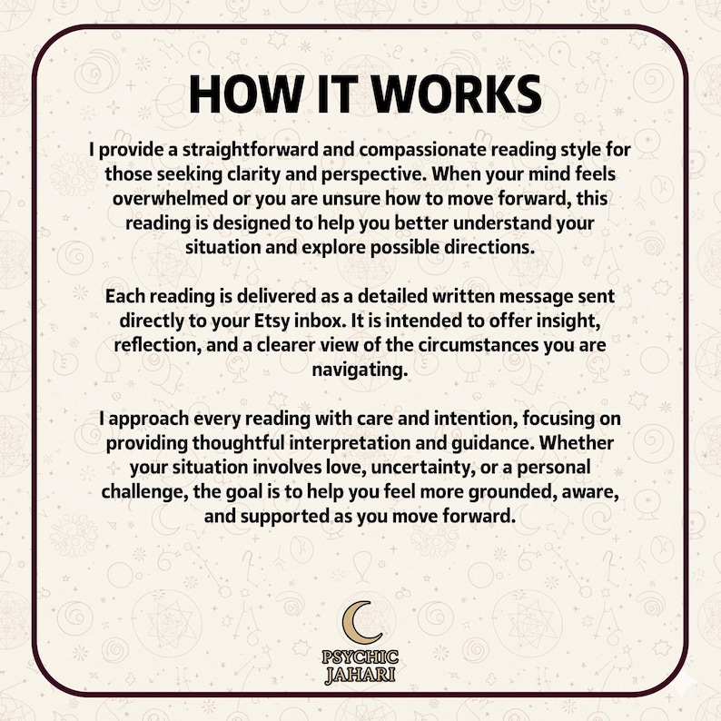 K&ouml;nnte beinhalten: Eine quadratische Infografik mit cremefarbenem Hintergrund und dunkelbraunem Rand. Der Text lautet: HOW IT WORKS. I provide a straightforward and compassionate reading style for those seeking clarity and perspective. Each reading is delivered as a detailed written message sent directly to your Etsy inbox. I approach every reading with care and intention. Unten befindet sich ein Mondsichel-Symbol und der Text PSYCHIC JAHARI.